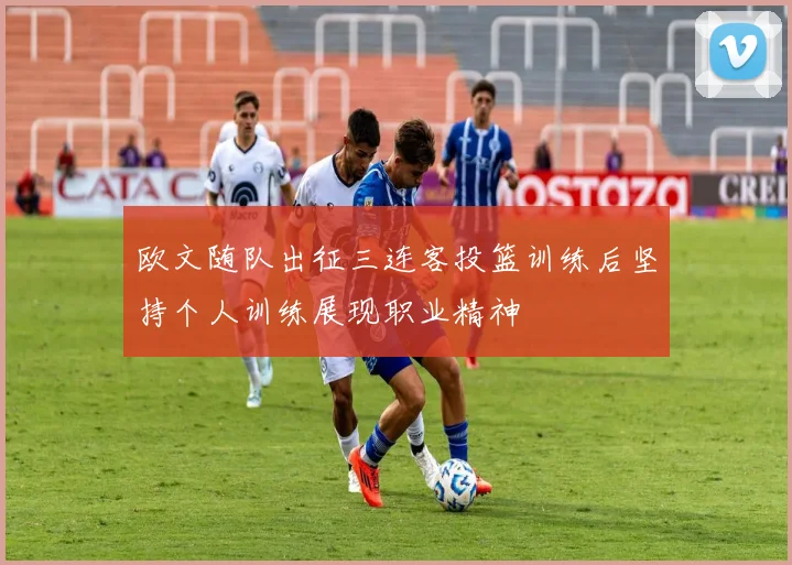 欧文随队出征三连客投篮训练后坚持个人训练展现职业精神