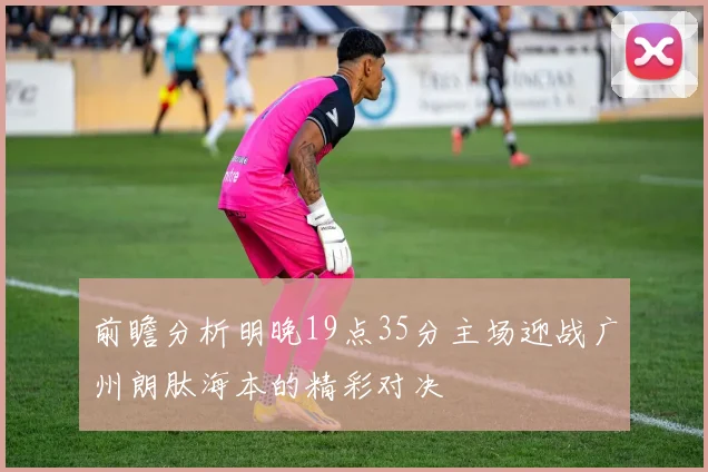前瞻分析明晚19点35分主场迎战广州朗肽海本的精彩对决