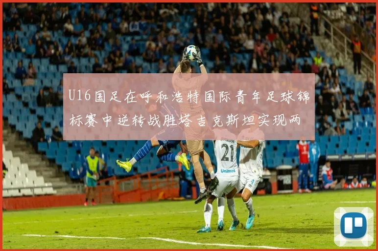 U16国足在呼和浩特国际青年足球锦标赛中逆转战胜塔吉克斯坦实现两连胜