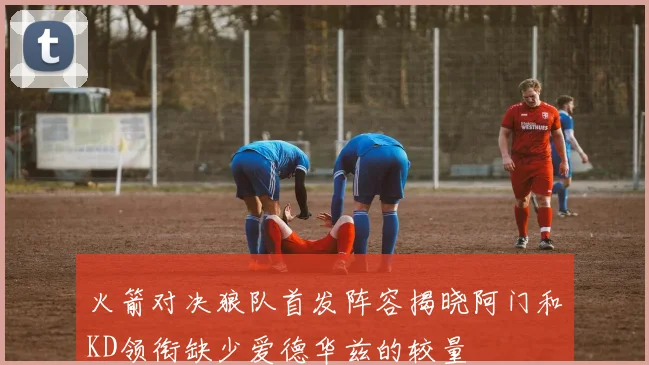 火箭对决狼队首发阵容揭晓阿门和KD领衔缺少爱德华兹的较量