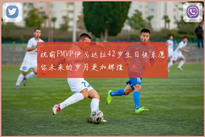 祝前FMVP伊戈达拉42岁生日快乐愿你未来的岁月更加辉煌