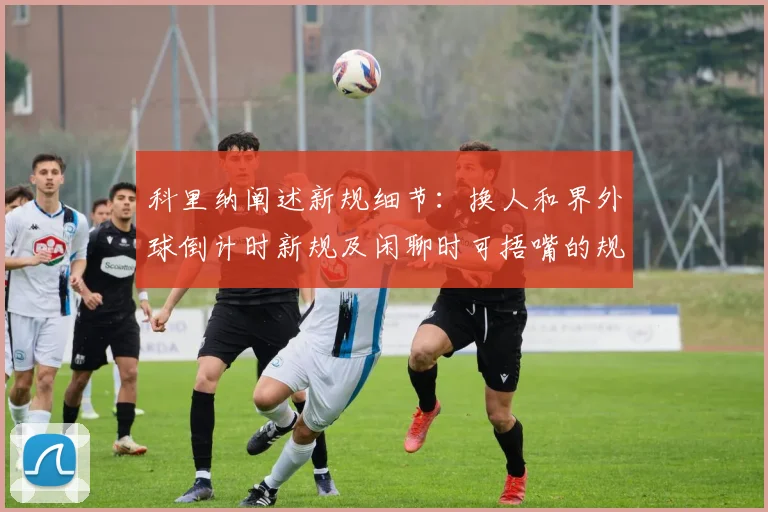 科里纳阐述新规细节：换人和界外球倒计时新规及闲聊时可捂嘴的规定