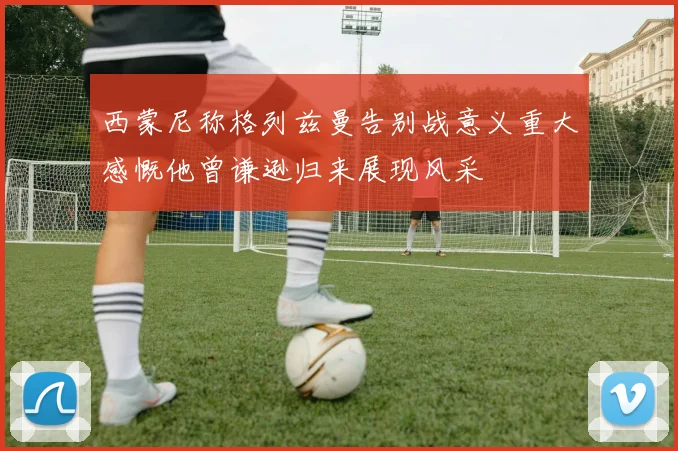 西蒙尼称格列兹曼告别战意义重大感慨他曾谦逊归来展现风采