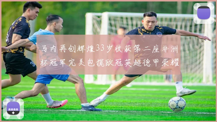 马内再创辉煌33岁收获第二座非洲杯冠军完美包揽欧冠英超德甲荣耀