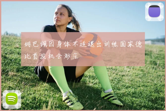姆巴佩因身体不适退出训练国家德比首发机会渺茫