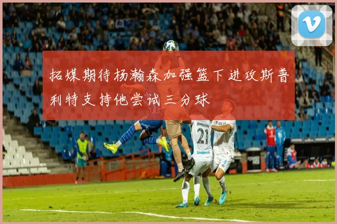 拓媒期待杨瀚森加强篮下进攻斯普利特支持他尝试三分球
