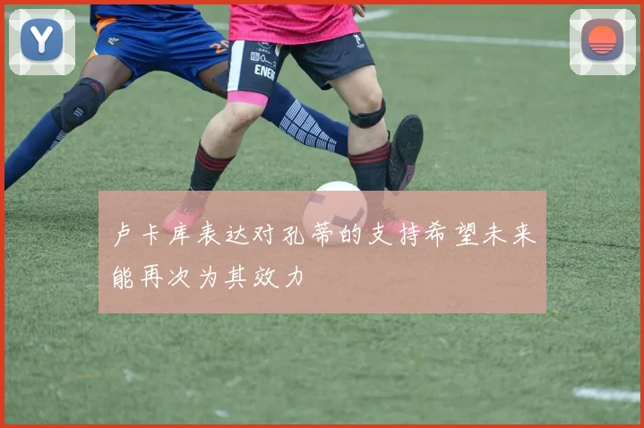卢卡库表达对孔蒂的支持希望未来能再次为其效力