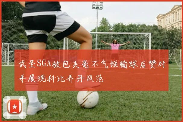 武圣SGA被包夹毫不气馁输球后赞对手展现科比乔丹风范