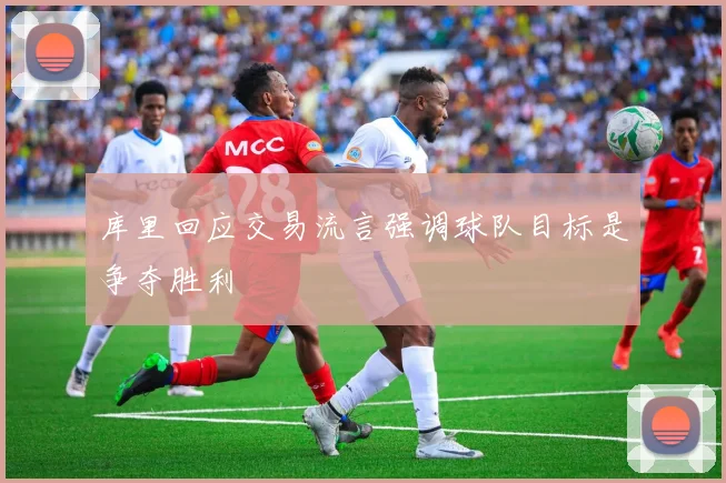 库里回应交易流言强调球队目标是争夺胜利