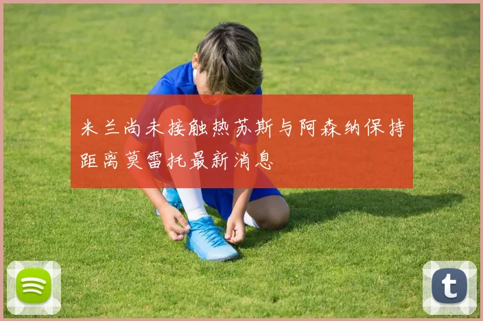 米兰尚未接触热苏斯与阿森纳保持距离莫雷托最新消息