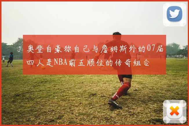 奥登自豪称自己与詹姆斯外的07届四人是NBA前五顺位的传奇组合