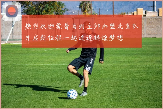 热烈欢迎蒙哥马利主帅加盟北京队开启新征程一起追逐辉煌梦想